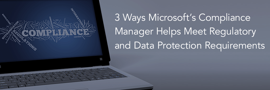 3 Ways Microsoft’s Compliance Manager Helps Meet Regulatory and Data Protection Requirements