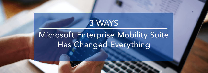 Three Ways Microsoft Enterprise Mobility Suite (EMS) Has Changed Everything